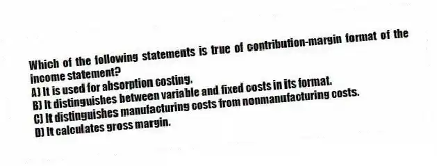 Which of the following statements is true of contribution-margin format of the income statement?
A) It is used for absorption costing.
B) It distinguishes between variable and fixed costs in its format.
C) It distinguishes manufacturing costs from nonmanufacturing costs.
D) It calculates gross margin.