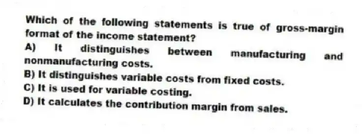 Which of the following statements is true of gross-margin format of the income statement?
A) It distinguishes between manufacturing and nonmanufacturing costs.
B) It distinguishes variable costs from fixed costs.
C) It is used for variable costing.
D) It calculates the contribution margin from sales.