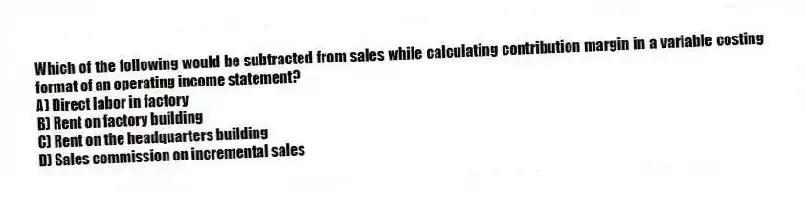 Which of the following would be subtracted from sales while calculating contribution margin in a variable costing format of an operating income statement?
A) Direct labor in factory
B) Rent on factory building
C) Rent on the headquarters building
D) Sales commission on incremental sales