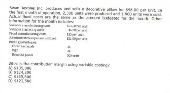 Swan Textiles Inc. produces and sells a decorative pillow for $98.00 per unit. In the first month of operation, 2,300 units were produced and 1,800 units were sold. Actual fixed costs are the same as the amount budgeted for the month. Other information for the month includes:
What is the contribution margin using variable costing?
A) $135,000
B) $124,200
C) $165,600
D) $123,500