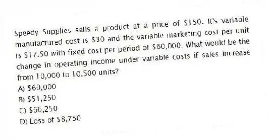 Speedy Supplies sells a product at a price of $150. It's variable manufactured cost is $30 and the variable marketing cost per unit is $17.50 with fixed cost per period of $60,000. What would be the change in operating income under variable costs if sales increase from 10,000 to 10,500 units?
A) $60,000
B) $51,250
C) $66,250
D) Loss of $8,750