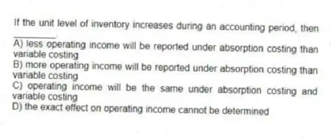 If the unit level of inventory increases during an accounting period, then ________.
A) less operating income will be reported under absorption costing than variable costing
B) more operating income will be reported under absorption costing than variable costing
C) operating income will be the same under absorption costing and variable costing
D) the exact effect on operating income cannot be determined