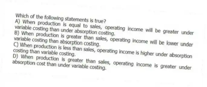 Which of the following statements is true?
A) When production is equal to sales, operating income will be greater under variable costing than under absorption costing.
B) When production is greater than sales, operating income will be lower under variable costing than absorption costing.
C) When production is less than sales, operating income is higher under absorption costing than variable costing.
D) When production is greater than sales, operating income is greater under absorption cost than under variable costing.