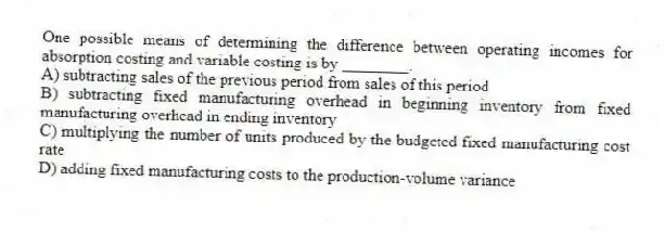 One possible means of determining the difference between operating incomes for absorption costing and variable costing is by ________.
A) subtracting sales of the previous period from sales of this period
B) subtracting fixed manufacturing overhead in beginning inventory from fixed manufacturing overhead in ending inventory
C) multiplying the number of units produced by the budgeted fixed manufacturing cost rate
D) adding fixed manufacturing costs to the production-volume variance
