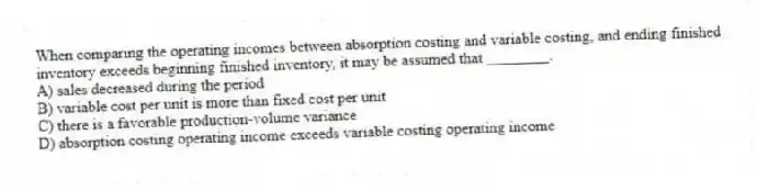 When comparing the operating incomes between absorption costing and variable costing, and ending finished inventory exceeds beginning finished inventory, it may be assumed that ________.
A) sales decreased during the period
B) variable cost per unit is more than fixed cost per unit
C) there is a favorable production-volume variance
D) absorption costing operating income exceeds variable costing operating income