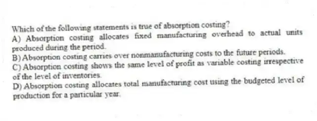 Which of the following statements is true of absorption costing?
A) Absorption costing allocates fixed manufacturing overhead to actual units produced during the period.
B) Absorption costing carries over nonmanufacturing costs to the future periods.
C) Absorption costing shows the same level of profit as variable costing irrespective of the level of inventories.
D) Absorption costing allocates total manufacturing cost using the budgeted level of production for a particular year.