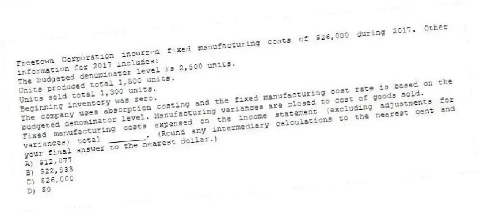 Freetown Corporation incurred fixed manufacturing costs of $26,000 during 2017. Other information for 2017 includes:
The budgeted denominator level is 2,800 units.
Units produced total 1,500 units.
Units sold total 1,300 units.
Beginning inventory was zero.
The company uses absorption costing and the fixed manufacturing cost rate is based on the budgeted denominator level. Manufacturing variances are closed to cost of goods sold.
Fixed manufacturing costs expensed on the income statement (excluding adjustments for variances) total ________. (Round any intermediary calculations to the nearest cent and your final answer to the nearest dollar.)
A) $12,077
B) $22,533
C) $26,000
D) $0
