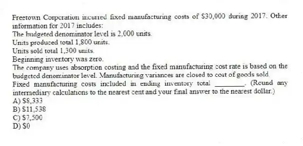 Freetown Corporation incurred fixed manufacturing costs of $30,000 during 2017. Other information for 2017 includes:
The budgeted denominator level is 2,000 units.
Units produced total 1,800 units.
Units sold total 1,300 units.
Beginning inventory was zero.
The company uses absorption costing and the fixed manufacturing cost rate is based on the budgeted denominator level. Manufacturing variances are closed to cost of goods sold.
Fixed manufacturing costs included in ending inventory total ________. (Round any intermediary calculations to the nearest cent and your final answer to the nearest dollar.)
A) $8,333
B) $11,538
C) $7,500
D) $0