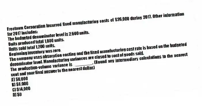 Freetown Corporation incurred fixed manufacturing costs of $26,000 during 2017. Other information for 2017 includes:
The budgeted denominator level is 2,600 units.
Units produced total 1,800 units.
Units sold total 1,200 units.
Beginning inventory was zero.
The company uses absorption costing and the fixed manufacturing cost rate is based on the budgeted denominator level. Manufacturing variances are closed to cost of goods sold.
The production-volume variance is ________. (Round any intermediary calculations to the nearest cent and your final answer to the nearest dollar.)
A) $6,000
B) $8,000
C) $14,000
D) $0