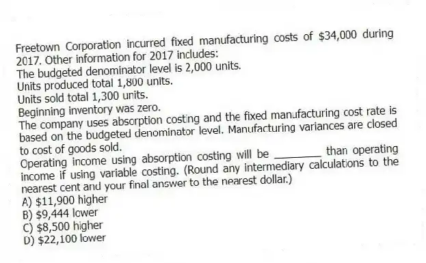 Freetown Corporation incurred fixed manufacturing costs of $34,000 during 2017. Other information for 2017 includes:
The budgeted denominator level is 2,000 units.
Units produced total 1,800 units.
Units sold total 1,300 units.
Beginning inventory was zero.
The company uses absorption costing and the fixed manufacturing cost rate is based on the budgeted denominator level. Manufacturing variances are closed to cost of goods sold.
Operating income using absorption costing will be ________ than operating income if using variable costing. (Round any intermediary calculations to the nearest cent and your final answer to the nearest dollar.)
A) $11,900 higher
B) $9,444 lower
C) $8,500 higher
D) $22,100 lower