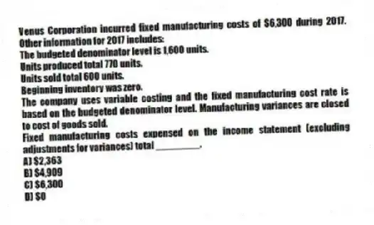 Venus Corporation incurred fixed manufacturing costs of $6,300 during 2017. Other information for 2017 includes:
The budgeted denominator level is 1,600 units.
Units produced total 770 units.
Units sold total 600 units.
Beginning inventory was zero.
The company uses variable costing and the fixed manufacturing cost rate is based on the budgeted denominator level. Manufacturing variances are closed to cost of goods sold.
Fixed manufacturing costs expensed on the income statement (excluding adjustments for variances) total ________.
A) $2,363
B) $4,909
C) $6,300
D) $0