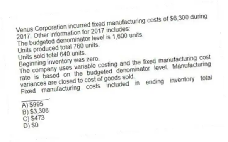 Venus Corporation incurred fixed manufacturing costs of $6,300 during 2017. Other information for 2017 includes:
The budgeted denominator level is 1,600 units.
Units produced total 760 units.
Units sold total 640 units.
Beginning inventory was zero.
The company uses variable costing and the fixed manufacturing cost rate is based on the budgeted denominator level. Manufacturing variances are closed to cost of goods sold.
Fixed manufacturing costs included in ending inventory total ________.
A) $995
B) $3,308
C) $473
D) $0
