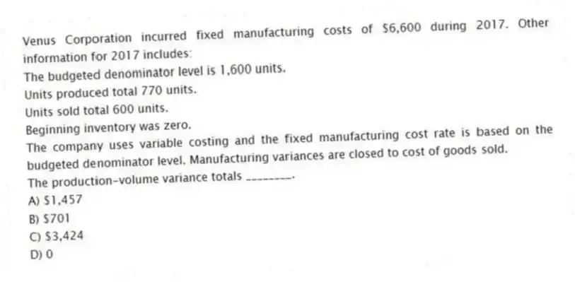 Venus Corporation incurred fixed manufacturing costs of $6,600 during 2017. Other information for 2017 includes:
The budgeted denominator level is 1,600 units.
Units produced total 770 units.
Units sold total 600 units.
Beginning inventory was zero.
The company uses variable costing and the fixed manufacturing cost rate is based on the budgeted denominator level. Manufacturing variances are closed to cost of goods sold.
The production-volume variance totals ________.
A) $1,457
B) $701
C) $3,424
D) 0
