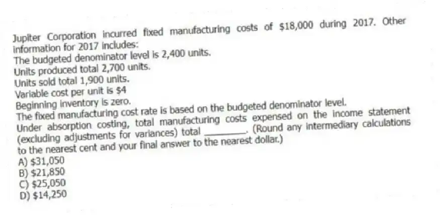 Jupiter Corporation incurred fixed manufacturing costs of $18,000 during 2017. Other information for 2017 includes:
The budgeted denominator level is 2,400 units.
Units produced total 2,700 units.
Units sold total 1,900 units.
Variable cost per unit is $4
Beginning inventory is zero.
The fixed manufacturing cost rate is based on the budgeted denominator level.
Under absorption costing, total manufacturing costs expensed on the income statement (excluding adjustments for variances) total ________. (Round any intermediary calculations to the nearest cent and your final answer to the nearest dollar.)
A) $31,050
B) $21,850
C) $25,050
D) $14,250