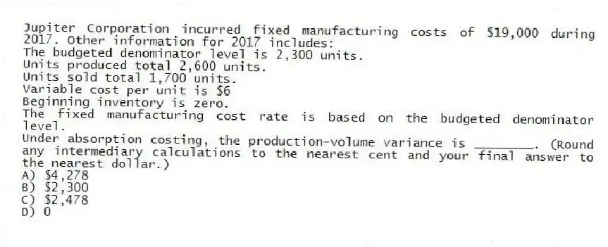 Jupiter Corporation incurred fixed manufacturing costs of $19,000 during 2017. Other information for 2017 includes:
The budgeted denominator level is 2,300 units.
Units produced total 2,600 units.
Units sold total 1,700 units.
Variable cost per unit is $6
Beginning inventory is zero.
The fixed manufacturing cost rate is based on the budgeted denominator level.
Under absorption costing, the production-volume variance is ________. (Round any intermediary calculations to the nearest cent and your final answer to the nearest dollar.)
A) $4,278
B) $2,300
C) $2,478
D) 0
