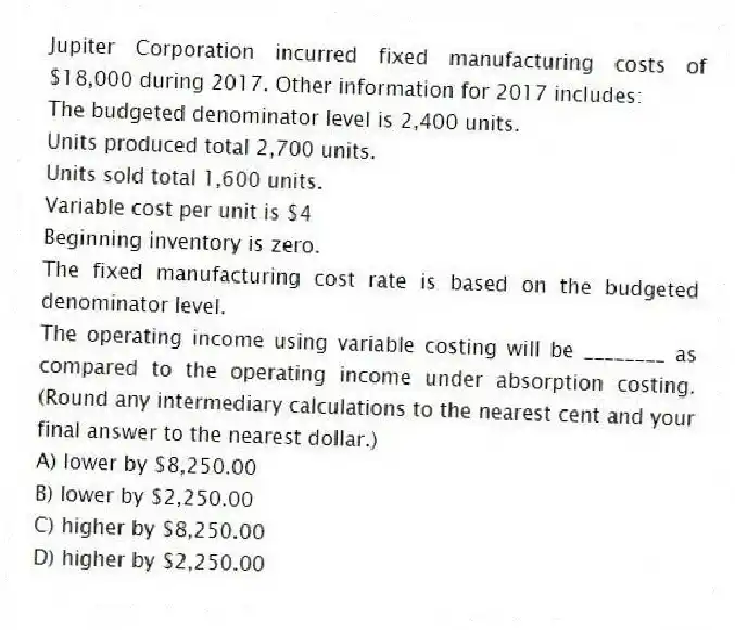 Jupiter Corporation incurred fixed manufacturing costs of $18,000 during 2017. Other information for 2017 includes:
The budgeted denominator level is 2,400 units.
Units produced total 2,700 units.
Units sold total 1,600 units.
Variable cost per unit is $4
Beginning inventory is zero.
The fixed manufacturing cost rate is based on the budgeted denominator level.
The operating income using variable costing will be ________ as compared to the operating income under absorption costing. (Round any intermediary calculations to the nearest cent and your final answer to the nearest dollar.)
A) lower by $8,250.00
B) lower by $2,250.00
C) higher by $8,250.00
D) higher by $2,250.00