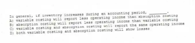 In general, if inventory increases during an accounting period, ________.
A) variable costing will report less operating income than absorption costing
B) absorption costing will report less operating income than variable costing
C) variable costing and absorption costing will report the same operating income
D) both variable costing and absorption costing will show losses