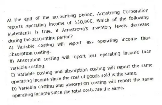 At the end of the accounting period, Armstrong Corporation reports operating income of $30,000. Which of the following statements is true, if Armstrong's inventory levels decrease during the accounting period?
A) Variable costing will report less operating income than absorption costing.
B) Absorption costing will report less operating income than variable costing.
C) Variable costing and absorption costing will report the same operating income since the cost of goods sold is the same.
D) Variable costing and absorption costing will report the same operating income since the total costs are the same.