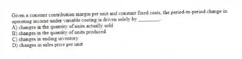 Given a constant contribution margin per unit and constant fixed costs, the period-to-period change in operating income under variable costing is driven solely by ________.
A) changes in the quantity of units actually sold
B) changes in the quantity of units produced
C) changes in ending inventory
D) changes in sales price per unit