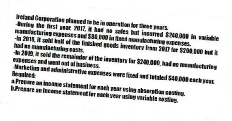 Ireland Corporation planned to be in operation for three years.
-During the first year, 2017, it had no sales but incurred $240,000 in variable manufacturing expenses and $80,000 in fixed manufacturing expenses.
-In 2018, it sold half of the finished goods inventory from 2017 for $200,000 but it had no manufacturing costs.
-In 2019, it sold the remainder of the inventory for $240,000, had no manufacturing expenses and went out of business.
-Marketing and administrative expenses were fixed and totaled $40,000 each year.
Required:
a.Prepare an income statement for each year using absorption costing.
b.Prepare an income statement for each year using variable costing.