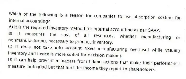 Which of the following is a reason for companies to use absorption costing for internal accounting?
A) It is the required inventory method for internal accounting as per GAAP.
B) It measures the cost of all resources, whether manufacturing or nonmanufacturing, necessary to produce inventory.
C) It does not take into account fixed manufacturing overhead while valuing inventory and hence is more suited for decision making.
D) It can help prevent managers from taking actions that make their performance measure look good but that hurt the income they report to shareholders.