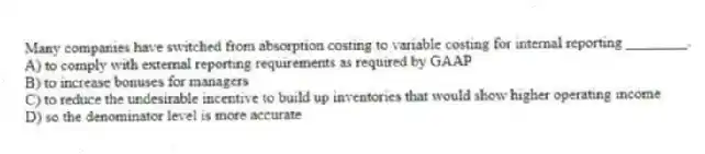 Many companies have switched from absorption costing to variable costing for internal reporting ________.
A) to comply with external reporting requirements as required by GAAP
B) to increase bonuses for managers
C) to reduce the undesirable incentive to build up inventories that would show higher operating income
D) so the denominator level is more accurate