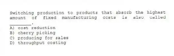 Switching production to products that absorb the highest amount of fixed manufacturing costs is also called ________.
A) cost reduction
B) cherry picking
C) producing for sales
D) throughput costing