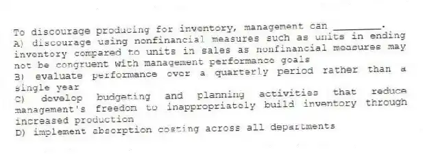 To discourage producing for inventory, management can ________.
A) discourage using nonfinancial measures such as units in ending inventory compared to units in sales as nonfinancial measures may not be congruent with management performance goals
B) evaluate performance over a quarterly period rather than a single year
C) develop budgeting and planning activities that reduce management's freedom to inappropriately build inventory through increased production
D) implement absorption costing across all departments