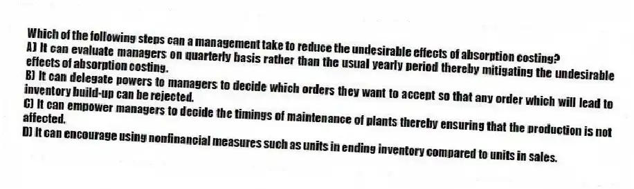 Which of the following steps can a management take to reduce the undesirable effects of absorption costing?
A) It can evaluate managers on quarterly basis rather than the usual yearly period thereby mitigating the undesirable effects of absorption costing.
B) It can delegate powers to managers to decide which orders they want to accept so that any order which will lead to inventory build-up can be rejected.
C) It can empower managers to decide the timings of maintenance of plants thereby ensuring that the production is not affected.
D) It can encourage using nonfinancial measures such as units in ending inventory compared to units in sales.