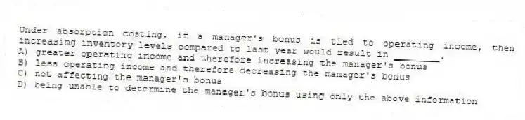 Under absorption costing, if a manager's bonus is tied to operating income, then increasing inventory levels compared to last year would result in ________.
A) greater operating income and therefore increasing the manager's bonus
B) less operating income and therefore decreasing the manager's bonus
C) not affecting the manager's bonus
D) being unable to determine the manager's bonus using only the above information