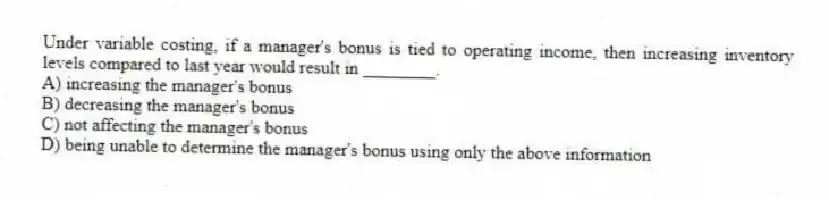 Under variable costing, if a manager's bonus is tied to operating income, then increasing inventory levels compared to last year would result in ________.
A) increasing the manager's bonus
B) decreasing the manager's bonus
C) not affecting the manager's bonus
D) being unable to determine the manager's bonus using only the above information