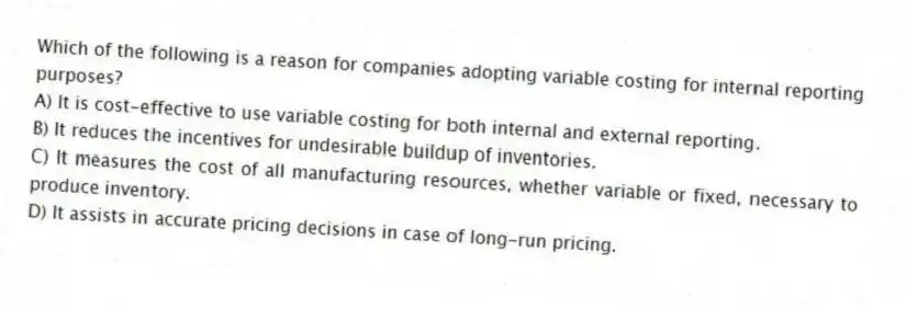 Which of the following is a reason for companies adopting variable costing for internal reporting purposes?
A) It is cost-effective to use variable costing for both internal and external reporting.
B) It reduces the incentives for undesirable buildup of inventories.
C) It measures the cost of all manufacturing resources, whether variable or fixed, necessary to produce inventory.
D) It assists in accurate pricing decisions in case of long-run pricing.