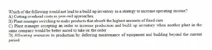 Which of the following would not lead to a build up inventory as a strategy to increase operating income?
A) Cutting overhead costs as year-end approaches.
B) Plant manager switching to make products that absorb the highest amounts of fixed cists
C) Plant manager accepting an order to increase production and build up inventory when another plant in the same company would be better suited to take on the order
D) Allocating resources to production by deferring maintenance of equipment and building beyond the current period