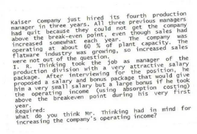 Kaiser Company just hired its fourth production manager in three years. All three previous managers had quit because they could not get the company above the break-even point, even though sales had increased somewhat each year. The company was operating at about 60 % of plant capacity. The flatware industry was growing, so increased sales were not out of the question.
I. R. Thinking took the job as manager of the production division with a very attractive salary package. After interviewing for the position, he proposed a salary and bonus package that would give him a very small salary but a large bonus if he took the operating income (using absorption costing) above the breakeven point during his very first year.
Required:
What do you think Mr. Thinking had in mind for increasing the company's operating income?