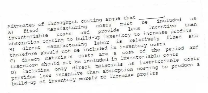 Advocates of throughput costing argue that ________.
A) fixed manufacturing costs must be included as inventoriable costs and provide less incentive than absorption costing to build-up inventory to increase profits
B) direct manufacturing labor is relatively fixed and therefore should not be included in inventory costs
C) direct materials costs are a cost of the period and therefore should not be included in inventoriable costs
D) including only direct materials as inventoriable costs provides less incentive than absorption costing to produce a build-up of inventory merely to increase profits