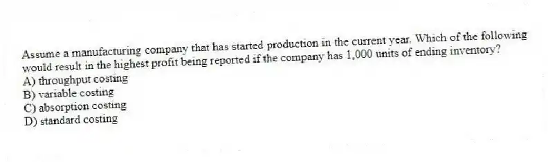 Assume a manufacturing company that has started production in the current year. Which of the following would result in the highest profit being reported if the company has 1,000 units of ending inventory?
A) throughput costing
B) variable costing
C) absorption costing
D) standard costing