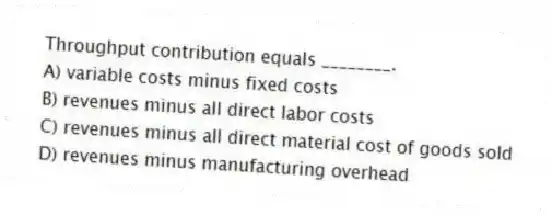 Throughput contribution equals ________.
A) variable costs minus fixed costs
B) revenues minus all direct labor costs
C) revenues minus all direct material cost of goods sold
D) revenues minus manufacturing overhead