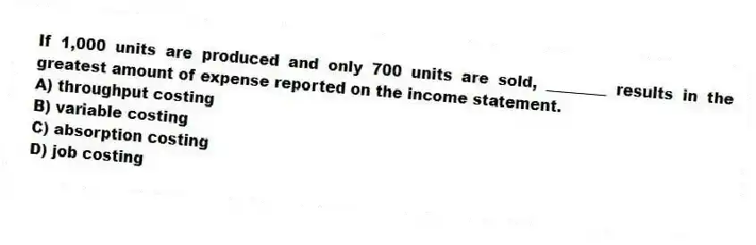 If 1,000 units are produced and only 700 units are sold, ________ results in the greatest amount of expense reported on the income statement.
A) throughput costing
B) variable costing
C) absorption costing
D) job costing