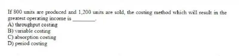 If 800 units are produced and 1,200 units are sold, the costing method which will result in the greatest operating income is ________.
A) throughput costing
B) variable costing
C) absorption costing
D) period costing