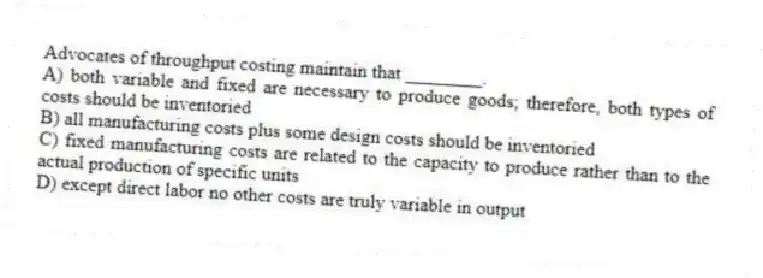 Advocates of throughput costing maintain that ________.
A) both variable and fixed are necessary to produce goods; therefore, both types of costs should be inventoried
B) all manufacturing costs plus some design costs should be inventoried
C) fixed manufacturing costs are related to the capacity to produce rather than to the actual production of specific units
D) except direct labor no other costs are truly variable in output