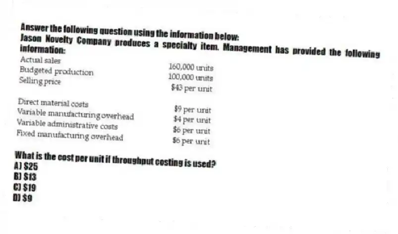 Answer the following question using the information below:
Jason Novelty Company produces a specialty item. Management has provided the following information:
What is the cost per unit if throughput costing is used?
A) $25
B) $13
C) $19
D) $9