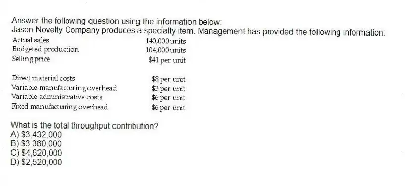 Answer the following question using the information below:
Jason Novelty Company produces a specialty item. Management has provided the following information:
What is the total throughput contribution?
A) $3,432,000
B) $3,360,000
C) $4,620,000
D) $2,520,000