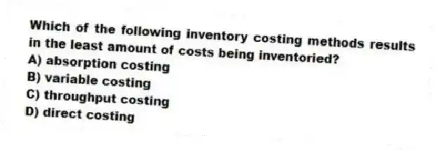Which of the following inventory costing methods results in the least amount of costs being inventoried?
A) absorption costing
B) variable costing
C) throughput costing
D) direct costing