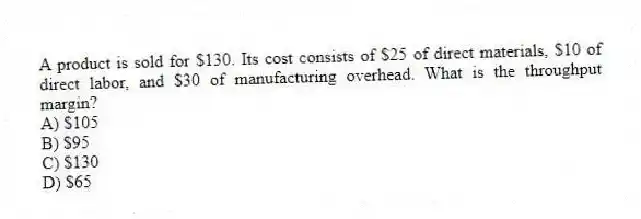 A product is sold for $130. Its cost consists of $25 of direct materials, $10 of direct labor, and $30 of manufacturing overhead. What is the throughput margin?
A) $105
B) $95
C) $130
D) $65