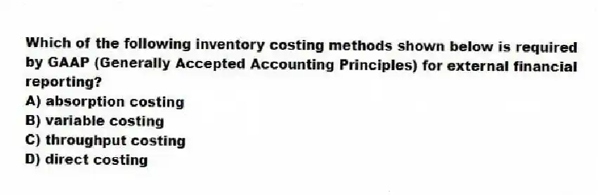 Which of the following inventory costing methods shown below is required by GAAP (Generally Accepted Accounting Principles) for external financial reporting?
A) absorption costing
B) variable costing
C) throughput costing
D) direct costing