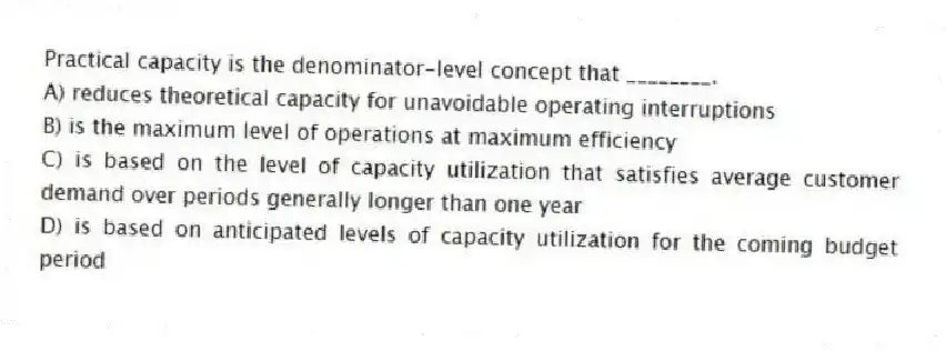 Practical capacity is the denominator-level concept that ________.
A) reduces theoretical capacity for unavoidable operating interruptions
B) is the maximum level of operations at maximum efficiency
C) is based on the level of capacity utilization that satisfies average customer demand over periods generally longer than one year
D) is based on anticipated levels of capacity utilization for the coming budget period