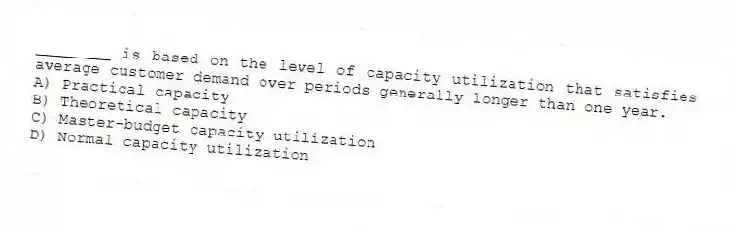 ________ is based on the level of capacity utilization that satisfies average customer demand over periods generally longer than one year.
A) Practical capacity
B) Theoretical capacity
C) Master-budget capacity utilization
D) Normal capacity utilization