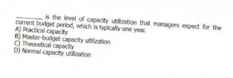 ________ is the level of capacity utilization that managers expect for the current budget period, which is typically one year.
A) Practical capacity
B) Master-budget capacity utilization
C) Theoretical capacity
D) Normal capacity utilization