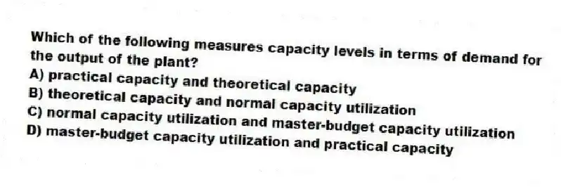 Which of the following measures capacity levels in terms of demand for the output of the plant?
A) practical capacity and theoretical capacity
B) theoretical capacity and normal capacity utilization
C) normal capacity utilization and master-budget capacity utilization
D) master-budget capacity utilization and practical capacity