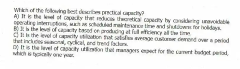 Which of the following best describes practical capacity?
A) It is the level of capacity that reduces theoretical capacity by considering unavoidable operating interruptions, such as scheduled maintenance time and shutdowns for holidays.
B) It is the level of capacity based on producing at full efficiency all the time.
C) It is the level of capacity utilization that satisfies average customer demand over a period that includes seasonal, cyclical, and trend factors.
D) It is the level of capacity utilization that managers expect for the current budget period, which is typically one year.